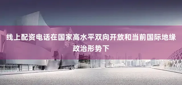 线上配资电话在国家高水平双向开放和当前国际地缘政治形势下