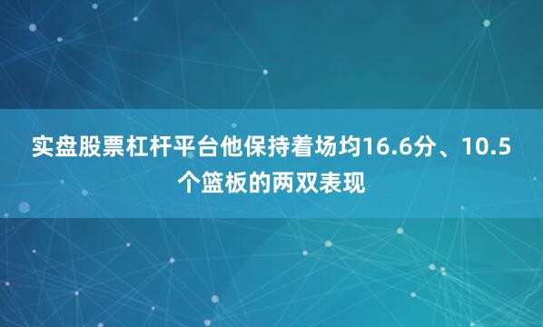 实盘股票杠杆平台他保持着场均16.6分、10.5个篮板的两双表现