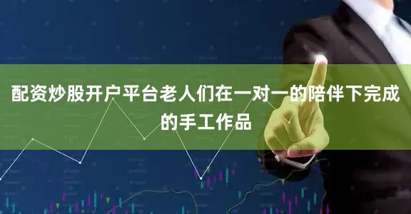 配资炒股开户平台老人们在一对一的陪伴下完成的手工作品