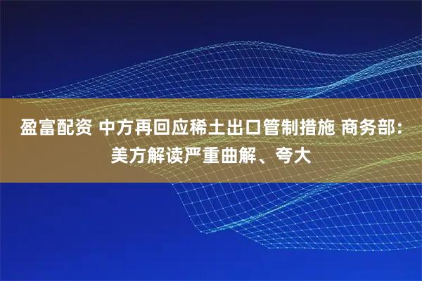 盈富配资 中方再回应稀土出口管制措施 商务部：美方解读严重曲解、夸大