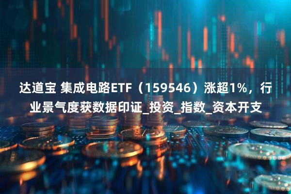 达道宝 集成电路ETF（159546）涨超1%，行业景气度获数据印证_投资_指数_资本开支