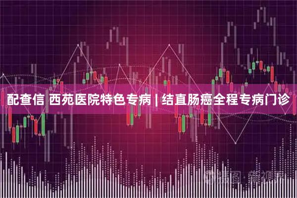 配查信 西苑医院特色专病 | 结直肠癌全程专病门诊