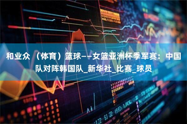 和业众 （体育）篮球——女篮亚洲杯季军赛：中国队对阵韩国队_新华社_比赛_球员