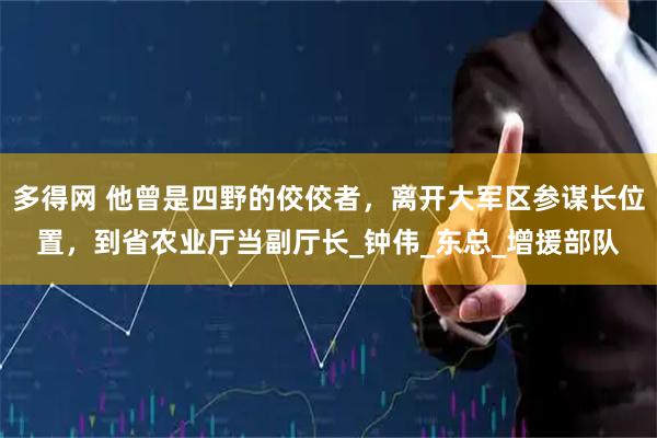 多得网 他曾是四野的佼佼者，离开大军区参谋长位置，到省农业厅当副厅长_钟伟_东总_增援部队