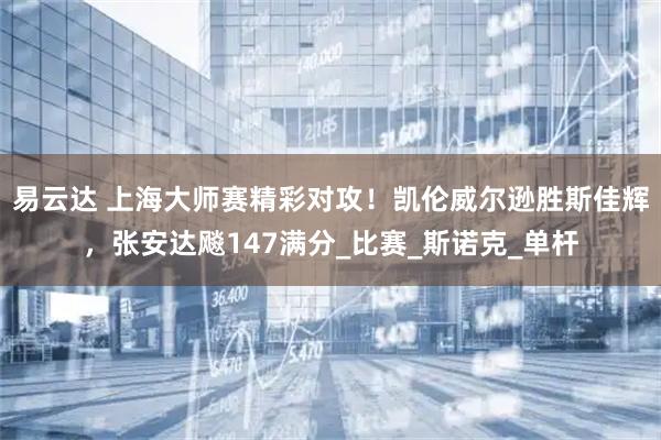 易云达 上海大师赛精彩对攻！凯伦威尔逊胜斯佳辉，张安达飚147满分_比赛_斯诺克_单杆