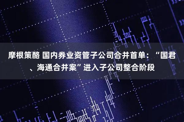 摩根策酪 国内券业资管子公司合并首单：“国君、海通合并案”进入子公司整合阶段