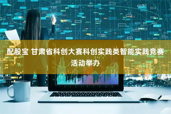 配股宝 甘肃省科创大赛科创实践类智能实践竞赛活动举办